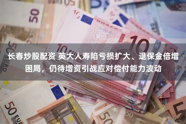 长春炒股配资 英大人寿陷亏损扩大、退保金倍增困局，仍待增资引战应对偿付能力波动