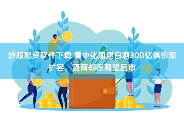 炒股配资软件下载 集中化加速白酒300亿俱乐部扩容，酒商却在观望后市