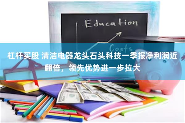 杠杆买股 清洁电器龙头石头科技一季报净利润近翻倍，领先优势进一步拉大