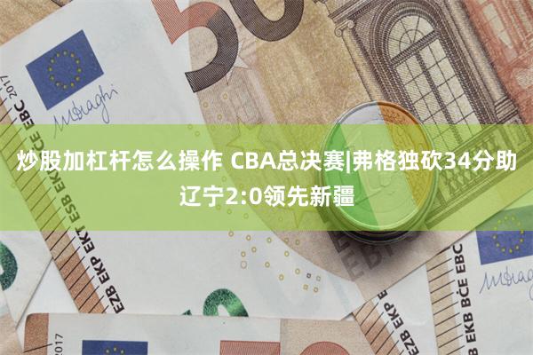 炒股加杠杆怎么操作 CBA总决赛|弗格独砍34分助辽宁2:0领先新疆