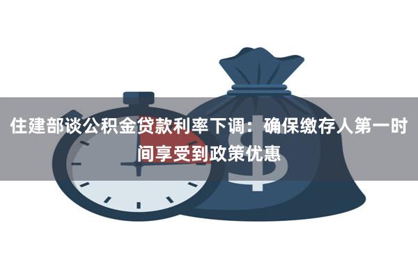 住建部谈公积金贷款利率下调：确保缴存人第一时间享受到政策优惠