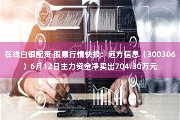 在线白银配资 股票行情快报：远方信息（300306）6月12日主力资金净卖出704.30万元