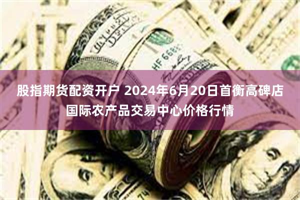 股指期货配资开户 2024年6月20日首衡高碑店国际农产品交易中心价格行情