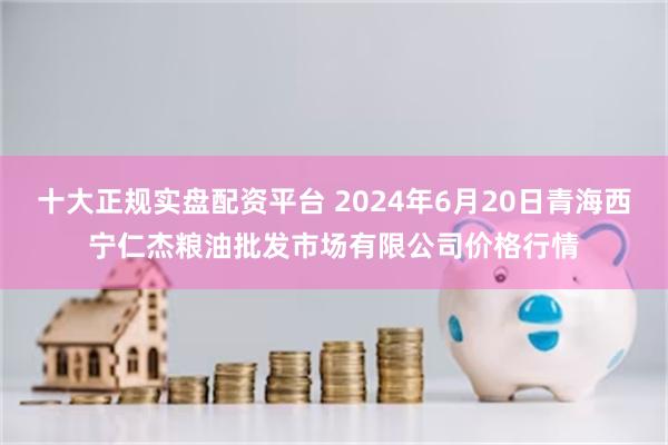 十大正规实盘配资平台 2024年6月20日青海西宁仁杰粮油批发市场有限公司价格行情