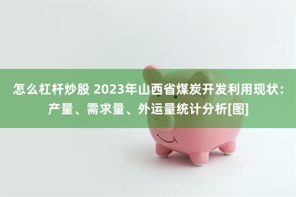 怎么杠杆炒股 2023年山西省煤炭开发利用现状：产量、需求量、外运量统计分析[图]