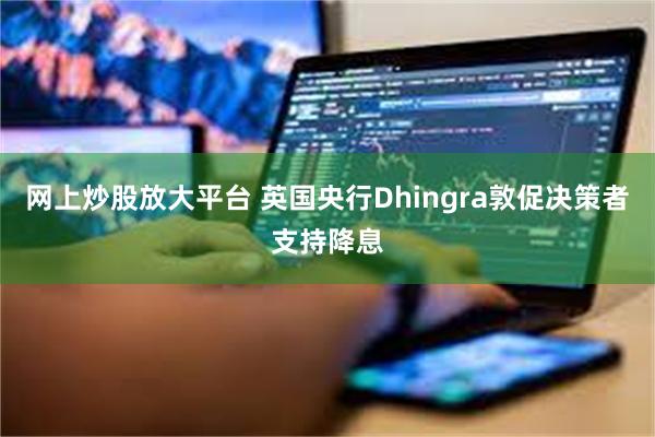 网上炒股放大平台 英国央行Dhingra敦促决策者支持降息