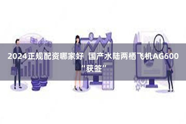 2024正规配资哪家好  国产水陆两栖飞机AG600“获签”