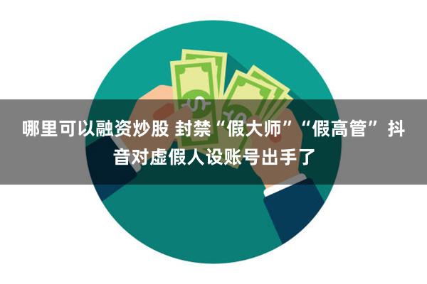 哪里可以融资炒股 封禁“假大师”“假高管” 抖音对虚假人设账号出手了