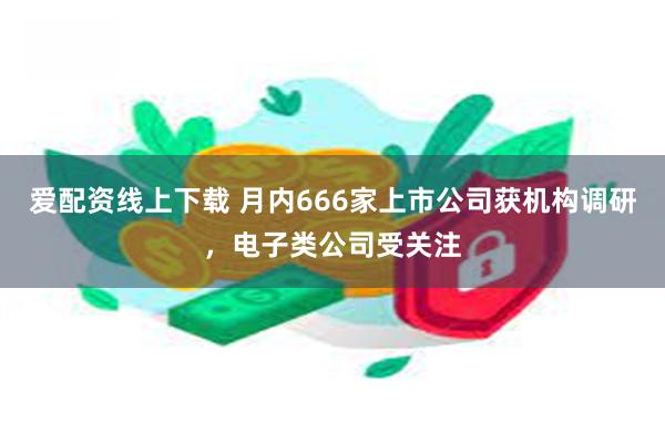 爱配资线上下载 月内666家上市公司获机构调研，电子类公司受关注