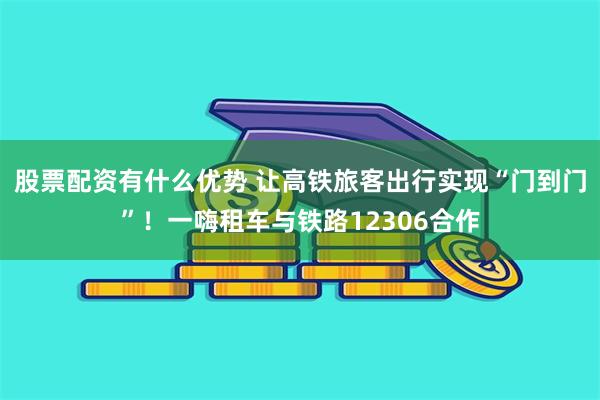 股票配资有什么优势 让高铁旅客出行实现“门到门”！一嗨租车与铁路12306合作