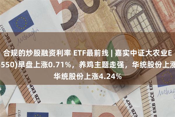 合规的炒股融资利率 ETF最前线 | 嘉实中证大农业ETF(516550)早盘上涨0.71%，养鸡主题走强，华统股份上涨4.24%