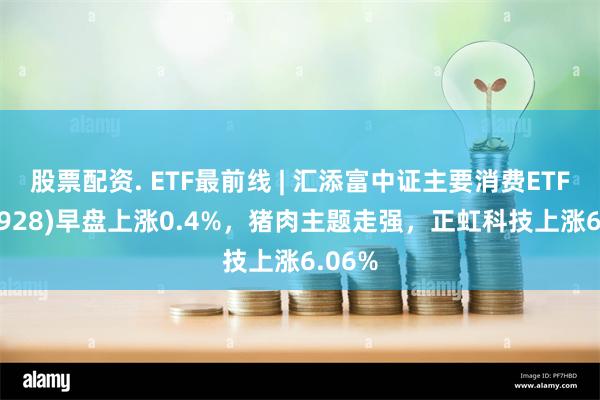 股票配资. ETF最前线 | 汇添富中证主要消费ETF(159928)早盘上涨0.4%，猪肉主题走强，正虹科技上涨6.06%