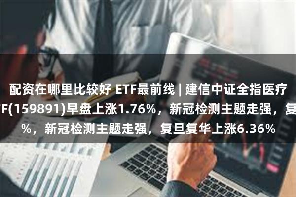 配资在哪里比较好 ETF最前线 | 建信中证全指医疗保健设备与服务ETF(159891)早盘上涨1.76%，新冠检测主题走强，复旦复华上涨6.36%