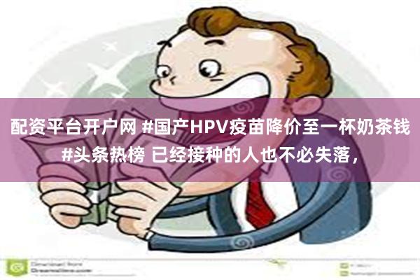 配资平台开户网 #国产HPV疫苗降价至一杯奶茶钱#头条热榜 已经接种的人也不必失落，