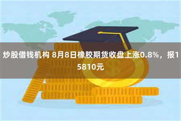 炒股借钱机构 8月8日橡胶期货收盘上涨0.8%，报15810元