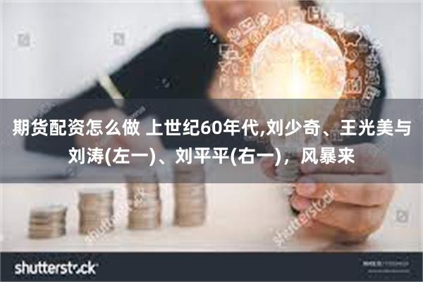 期货配资怎么做 上世纪60年代,刘少奇、王光美与刘涛(左一)、刘平平(右一)，风暴来