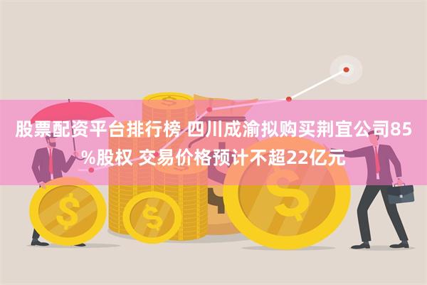 股票配资平台排行榜 四川成渝拟购买荆宜公司85%股权 交易价格预计不超22亿元