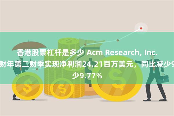 香港股票杠杆是多少 Acm Research, Inc.2024财年第二财季实现净利润24.21百万美元，同比减少9.77%