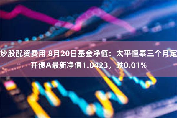 炒股配资费用 8月20日基金净值：太平恒泰三个月定开债A最新净值1.0423，跌0.01%