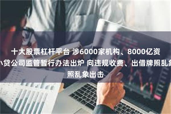 十大股票杠杆平台 涉6000家机构、8000亿资本！小贷公司监管暂行办法出炉 向违规收费、出借牌照乱象出击