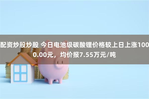 配资炒股炒股 今日电池级碳酸锂价格较上日上涨1000.00元，均价报7.55万元/吨