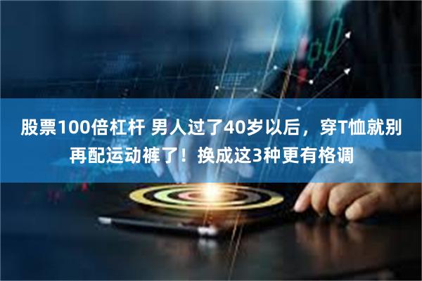 股票100倍杠杆 男人过了40岁以后，穿T恤就别再配运动裤了！换成这3种更有格调