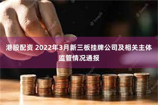 港股配资 2022年3月新三板挂牌公司及相关主体监管情况通报