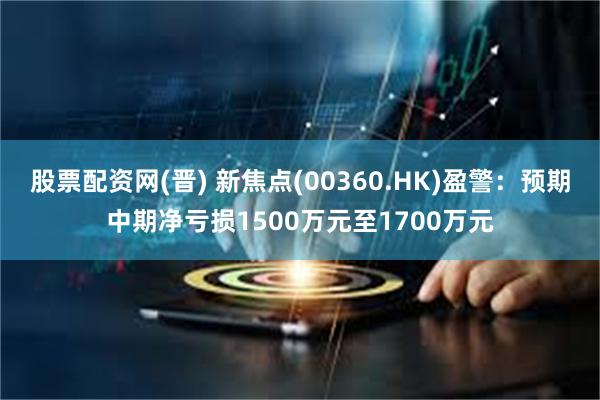 股票配资网(晋) 新焦点(00360.HK)盈警：预期中期净亏损1500万元至1700万元