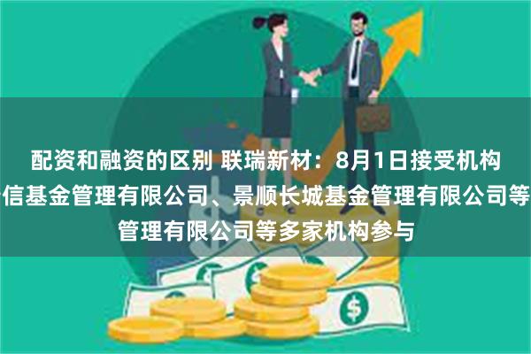 配资和融资的区别 联瑞新材：8月1日接受机构调研，工银瑞信基金管理有限公司、景顺长城基金管理有限公司等多家机构参与