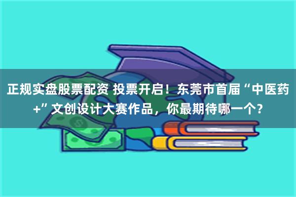 正规实盘股票配资 投票开启！东莞市首届“中医药+”文创设计大赛作品，你最期待哪一个？