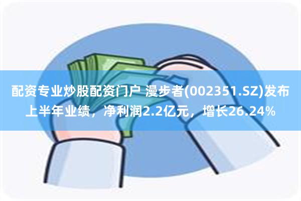 配资专业炒股配资门户 漫步者(002351.SZ)发布上半年业绩，净利润2.2亿元，增长26.24%