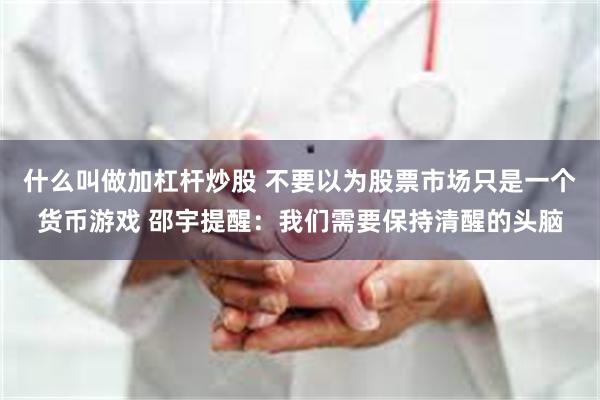 什么叫做加杠杆炒股 不要以为股票市场只是一个货币游戏 邵宇提醒：我们需要保持清醒的头脑