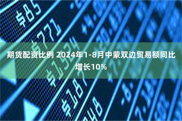 期货配资比例 2024年1-8月中蒙双边贸易额同比增长10%