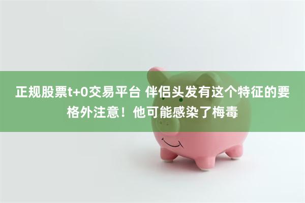 正规股票t+0交易平台 伴侣头发有这个特征的要格外注意！他可能感染了梅毒