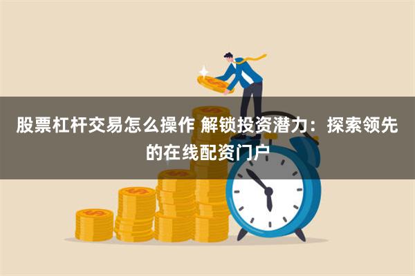 股票杠杆交易怎么操作 解锁投资潜力：探索领先的在线配资门户