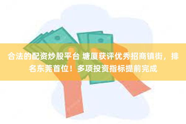 合法的配资炒股平台 塘厦获评优秀招商镇街，排名东莞首位！多项投资指标提前完成