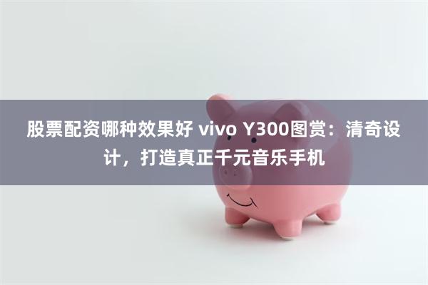 股票配资哪种效果好 vivo Y300图赏：清奇设计，打造真正千元音乐手机