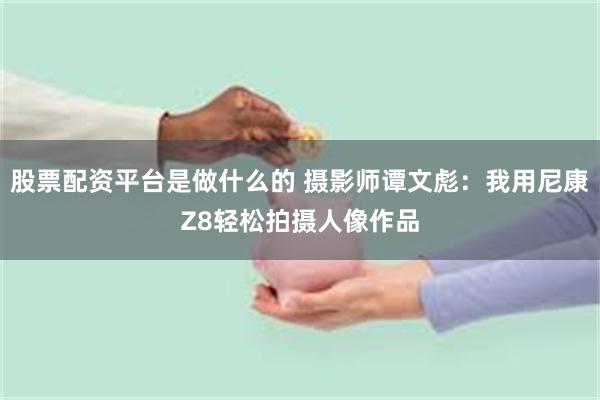 股票配资平台是做什么的 摄影师谭文彪：我用尼康Z8轻松拍摄人像作品