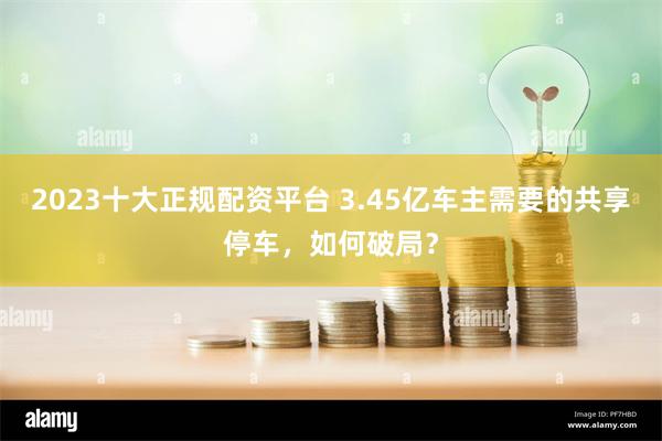 2023十大正规配资平台 3.45亿车主需要的共享停车，如何破局？