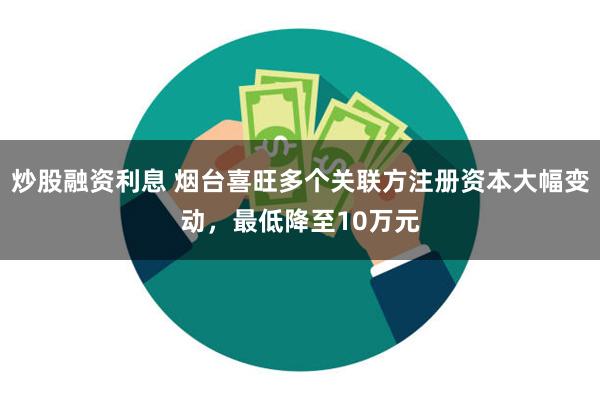 炒股融资利息 烟台喜旺多个关联方注册资本大幅变动，最低降至10万元