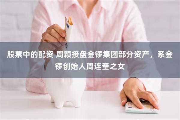 股票中的配资 周颖接盘金锣集团部分资产，系金锣创始人周连奎之女