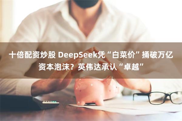 十倍配资炒股 DeepSeek凭“白菜价”捅破万亿资本泡沫？英伟达承认“卓越”