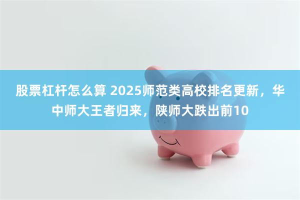 股票杠杆怎么算 2025师范类高校排名更新，华中师大王者归来，陕师大跌出前10