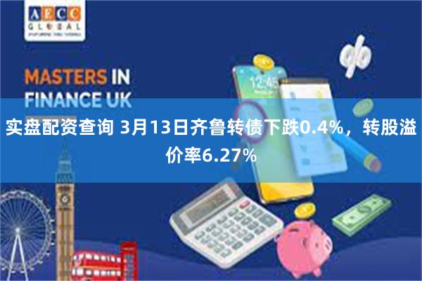 实盘配资查询 3月13日齐鲁转债下跌0.4%，转股溢价率6.27%