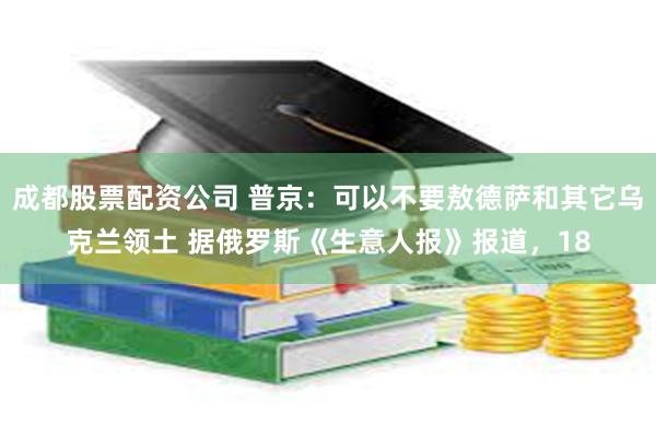 成都股票配资公司 普京：可以不要敖德萨和其它乌克兰领土 据俄罗斯《生意人报》报道，18