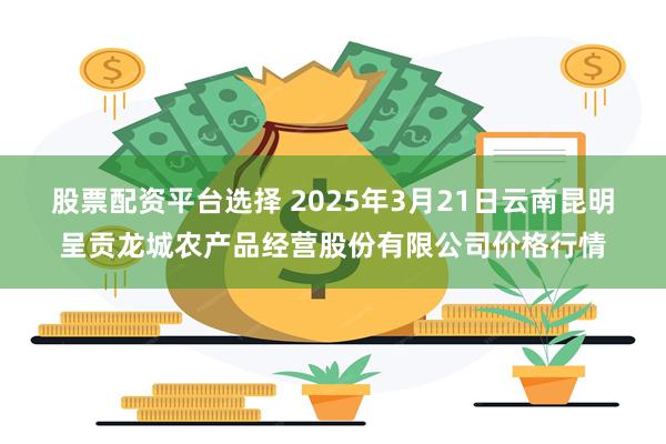 股票配资平台选择 2025年3月21日云南昆明呈贡龙城农产品经营股份有限公司价格行情